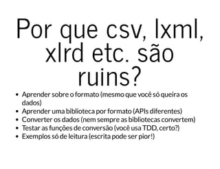 Por que csv, lxml,
xlrd etc. são
ruins?Aprender sobre o formato (mesmo que você só queiraos
dados)
Aprender umabibliotecapor formato (APIs diferentes)
Converter os dados (nem sempre as bibliotecas convertem)
Testar as funções de conversão (você usaTDD, certo?)
Exemplos só de leitura(escritapode ser pior!)
 