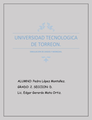 UNIVERSIDAD TECNOLOGICA
DE TORREON.
SIMULACION DE DADOS Y MONEDAS.
ALUMNO: Pedro López Montañez.
GRADO: 2. SECCION: D.
Lic. Edgar Gerardo Mata Ortiz.
 