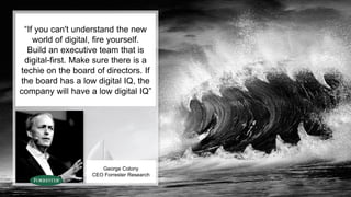 • =
“If you can't understand the new
world of digital, fire yourself.
Build an executive team that is
digital-first. Make sure there is a
techie on the board of directors. If
the board has a low digital IQ, the
company will have a low digital IQ”
George Colony
CEO Forrester Research
 