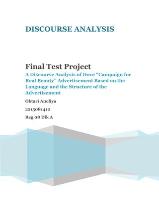 DISCOURSE ANALYSIS




Final Test Project
A Discourse Analysis of Dove “Campaign for
Real Beauty” Advertisement Based on the
Language and the Structure of the
Advertisement
Oktari Aneliya
2215081412
Reg 08 Dik A
 