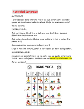 Actividad 1er grado
MATERIALES
1 DADO,(en caso de no tener uno, romper una caja, cortar cuatro cuadrados
iguales, unir con cintas en los bordes y luego dibujar los números con puntos)
2 ó más personas.
INSTRUCCIONES
Cada participante deberá tirar un dado y de acuerdo al número que salga
deberá hacer la postura que toca.
Cada postura tiene el valor del número que tocó (ej si te tocó la pastura 5 tu
puntaje es 5).
Sino podes realizar alguna postura el puntaje es 0
Luego de realizar 5 posturas, ganará el participante que mayor puntaje obtuvo.
A JUGAR EN FAMILIA….
me gustaría ver como lo hicieron y si les gusto, para eso, pueden enviarme una
foto de cuando están jugando enviándola a mi mail martin06profe@hotmail.com
Abrazo grandeeee!!
 