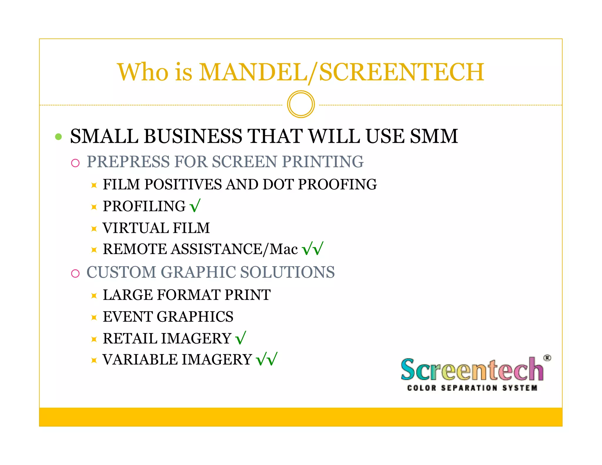 Who is MANDEL/SCREENTECH

  SMALL BUSINESS THAT WILL USE SMM
     PREPRESS FOR SCREEN PRINTING
        FILM POSITIVES AND DOT PROOFING
        PROFILING √
        VIRTUAL FILM
        REMOTE ASSISTANCE/Mac √√

     CUSTOM GRAPHIC SOLUTIONS
        LARGE FORMAT PRINT
        EVENT GRAPHICS
        RETAIL IMAGERY √
        VARIABLE IMAGERY √√
 