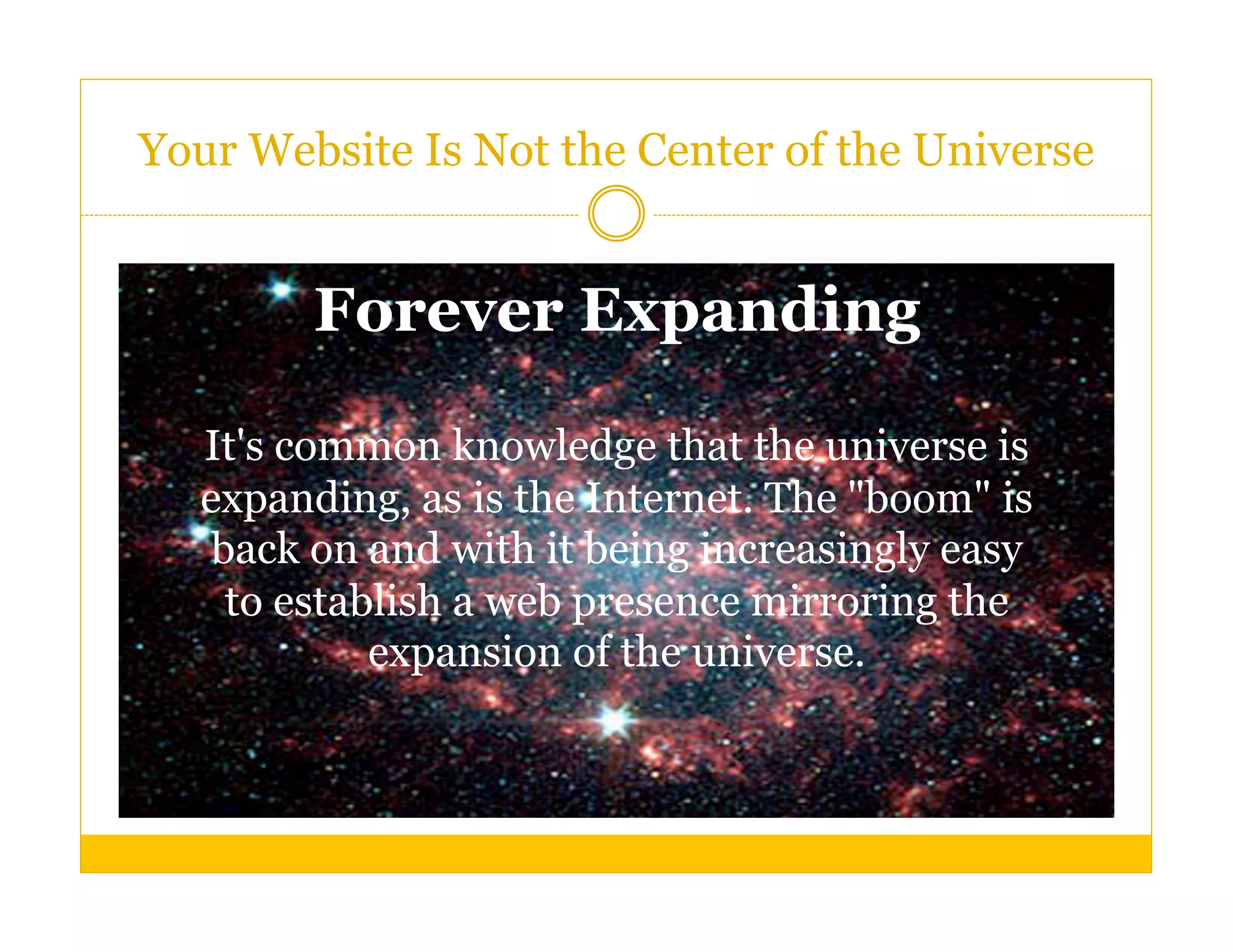Your Website Is Not the Center of the Universe


        Forever Expanding

  It's common knowledge that the universe is
  expanding, as is the Internet. The "boom" is
   back on and with it being increasingly easy
    to establish a web presence mirroring the
            expansion of the universe.
 