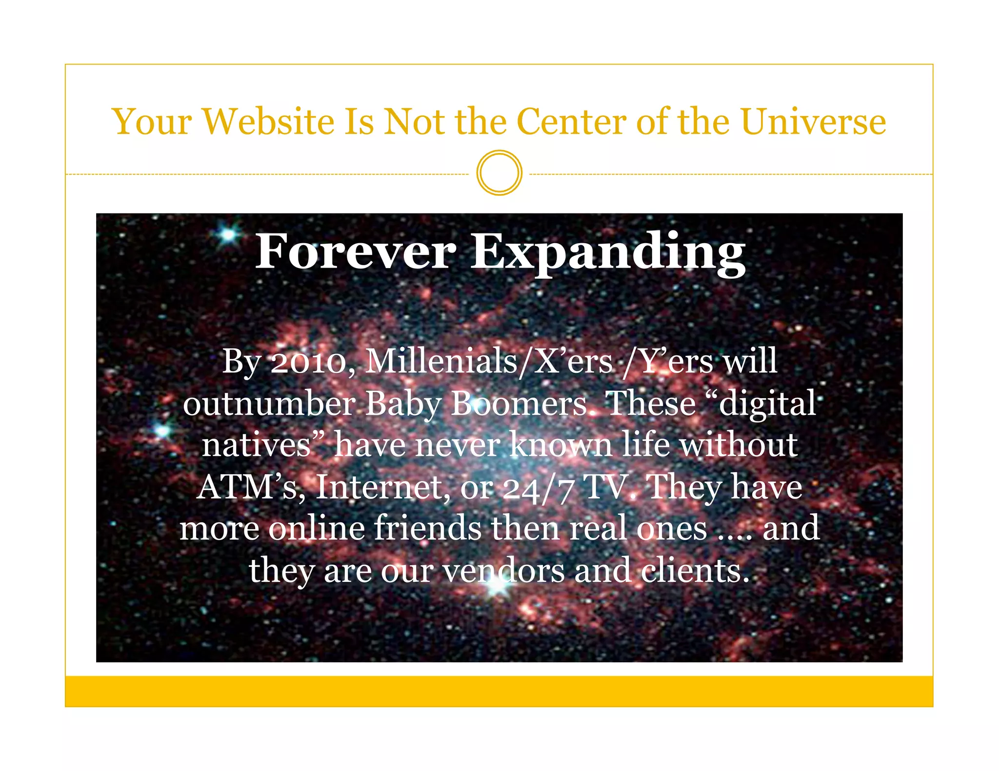 Your Website Is Not the Center of the Universe


        Forever Expanding

     By 2010, Millenials/X’ers /Y’ers will
   outnumber Baby Boomers. These “digital
    natives” have never known life without
    ATM’s, Internet, or 24/7 TV. They have
   more online friends then real ones …. and
       they are our vendors and clients.
 