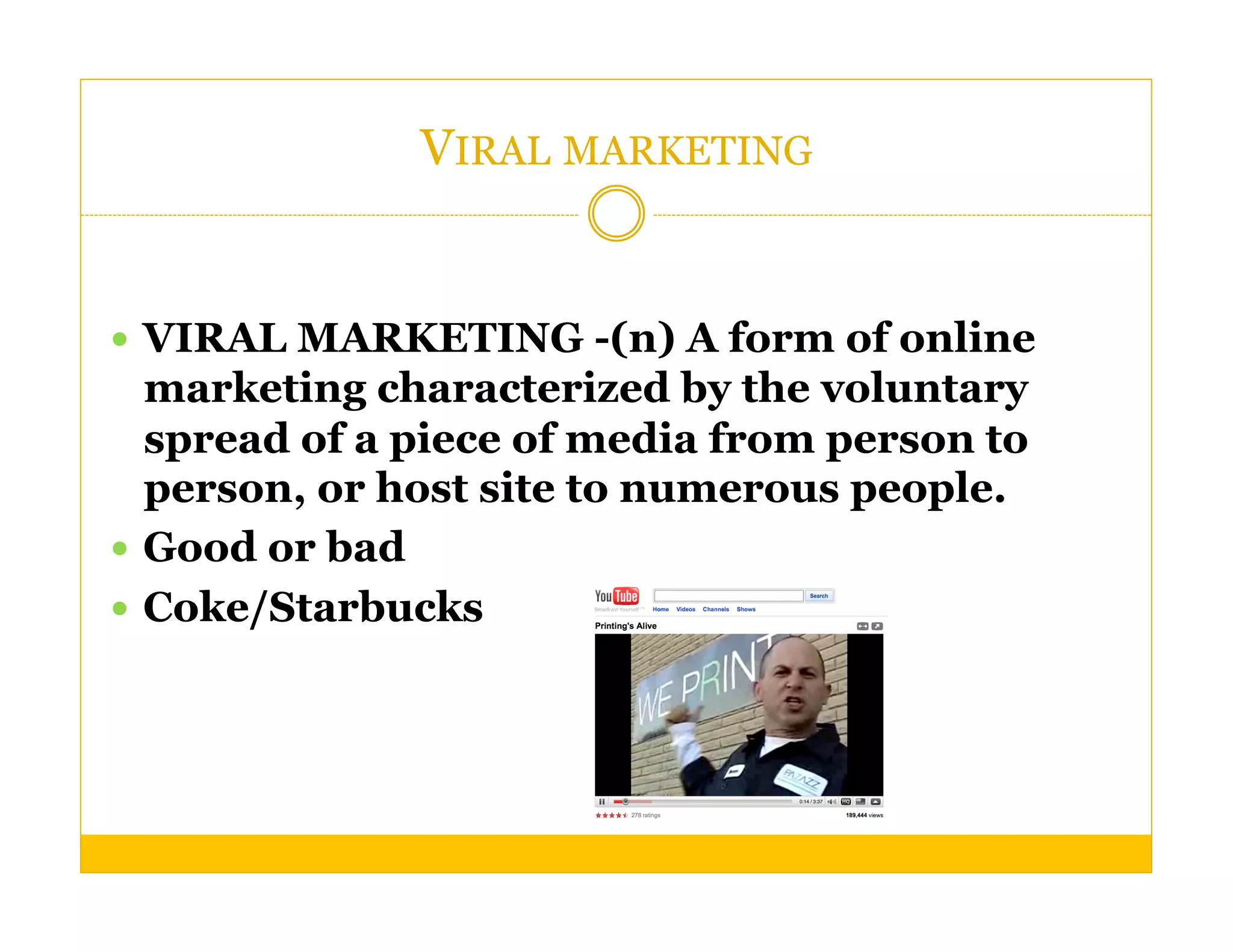 VIRAL MARKETING


  VIRAL MARKETING -(n) A form of online
   marketing characterized by the voluntary
   spread of a piece of media from person to
   person, or host site to numerous people.
  Good or bad
  Coke/Starbucks
 
