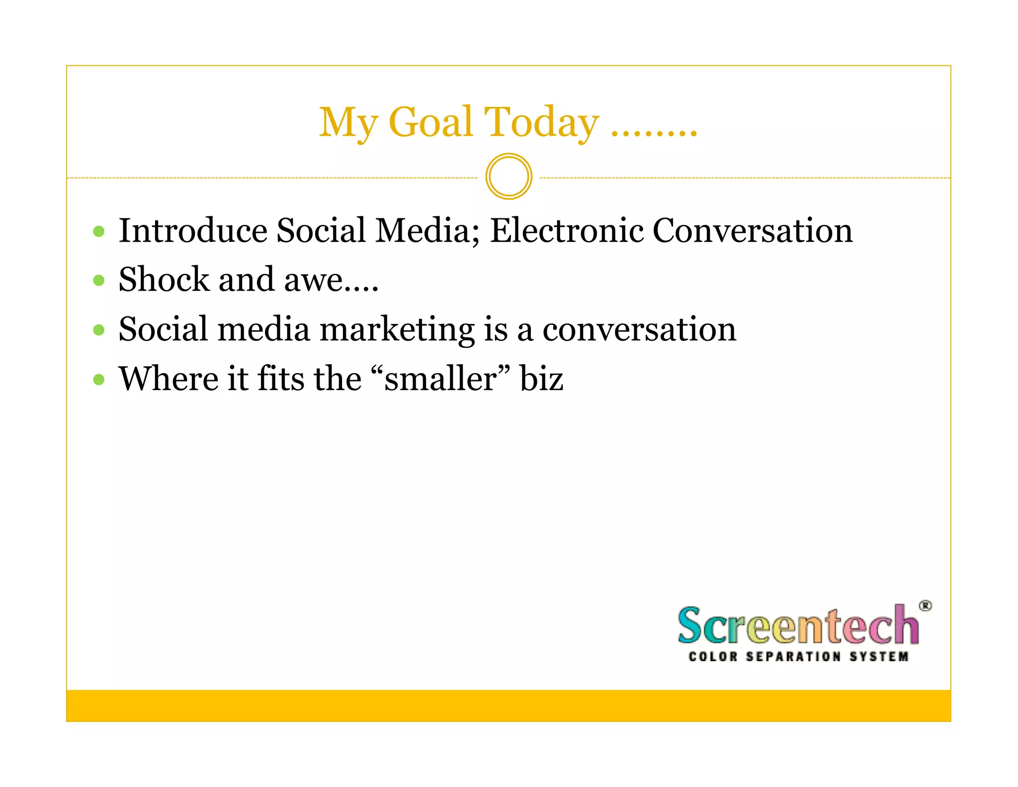 My Goal Today ……..

  Introduce Social Media; Electronic Conversation
  Shock and awe….
  Social media marketing is a conversation
  Where it fits the “smaller” biz
 