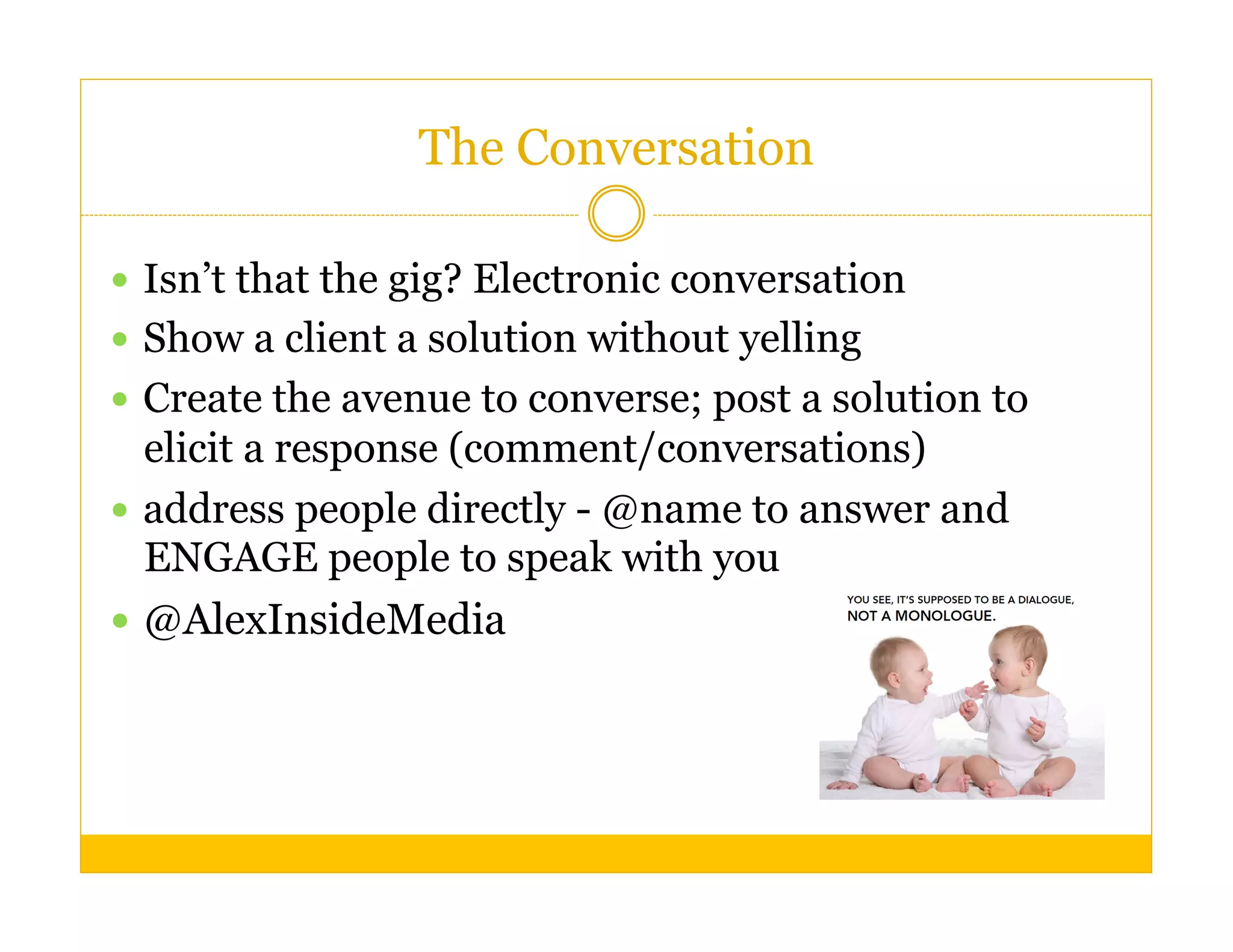The Conversation

  Isn’t that the gig? Electronic conversation
  Show a client a solution without yelling
  Create the avenue to converse; post a solution to
   elicit a response (comment/conversations)
  address people directly - @name to answer and
   ENGAGE people to speak with you
  @AlexInsideMedia
 