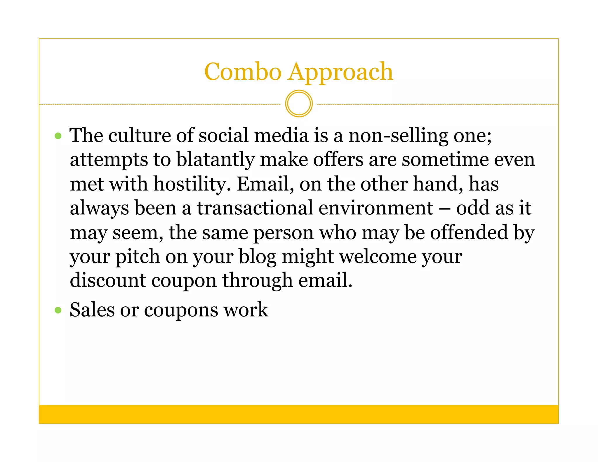 Combo Approach

  The culture of social media is a non-selling one;
   attempts to blatantly make offers are sometime even
   met with hostility. Email, on the other hand, has
   always been a transactional environment – odd as it
   may seem, the same person who may be offended by
   your pitch on your blog might welcome your
   discount coupon through email.
  Sales or coupons work
 