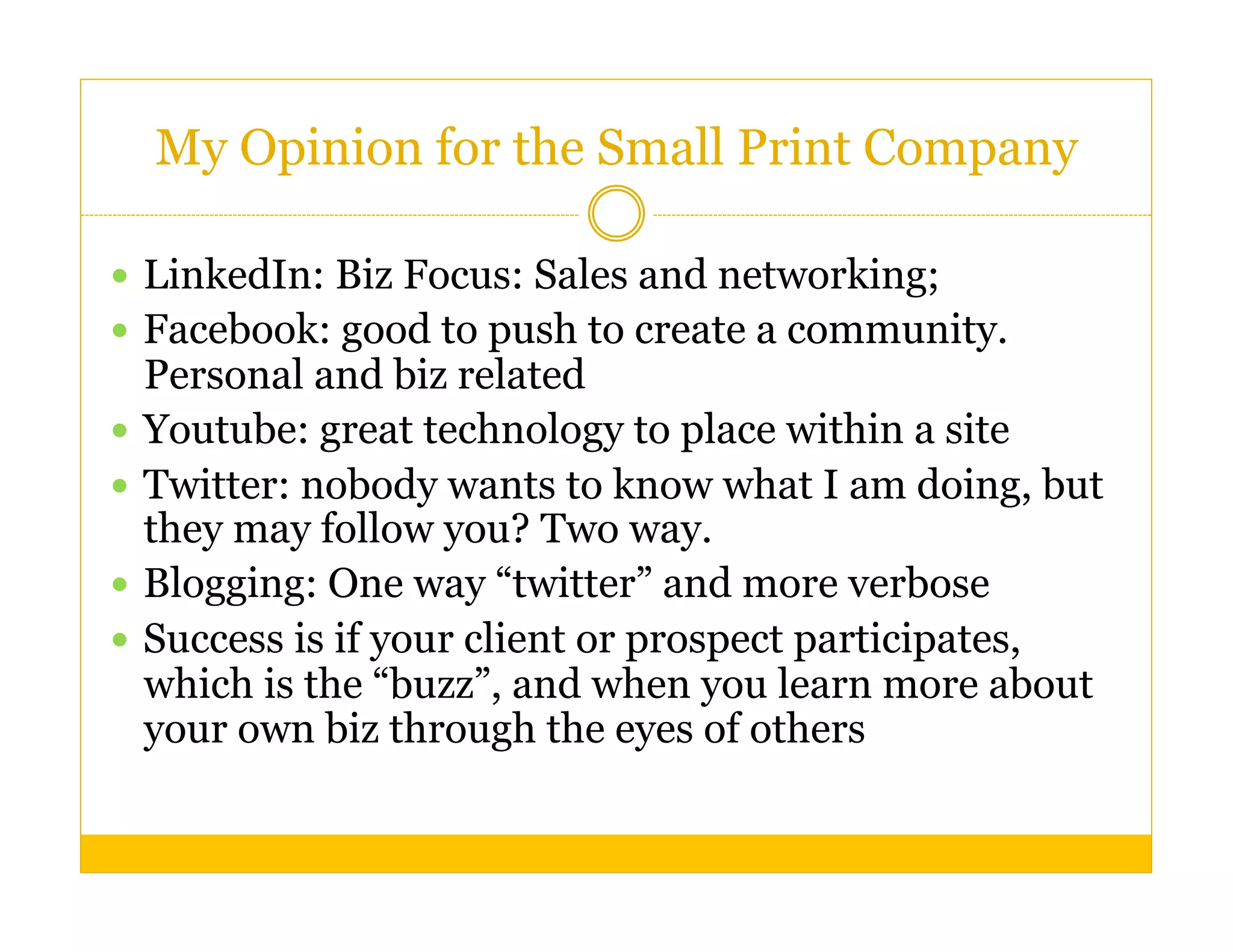 My Opinion for the Small Print Company

  LinkedIn: Biz Focus: Sales and networking;
  Facebook: good to push to create a community.
   Personal and biz related
  Youtube: great technology to place within a site
  Twitter: nobody wants to know what I am doing, but
   they may follow you? Two way.
  Blogging: One way “twitter” and more verbose
  Success is if your client or prospect participates,
   which is the “buzz”, and when you learn more about
   your own biz through the eyes of others
 