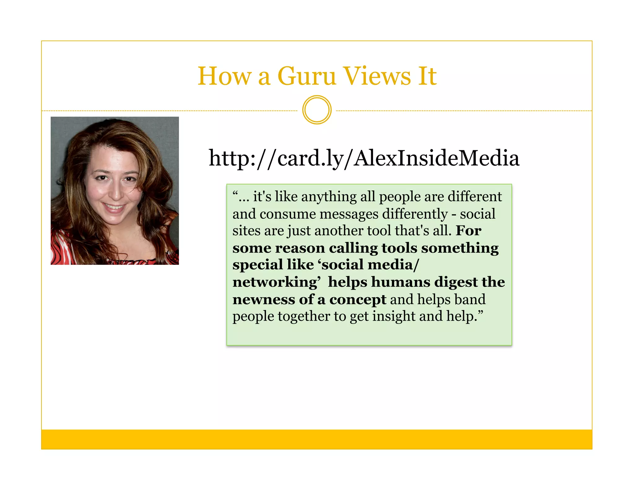 How a Guru Views It


http://card.ly/AlexInsideMedia
  “… it's like anything all people are different
  and consume messages differently - social
  sites are just another tool that's all. For
  some reason calling tools something
  special like ‘social media/
  networking’ helps humans digest the
  newness of a concept and helps band
  people together to get insight and help.”
 