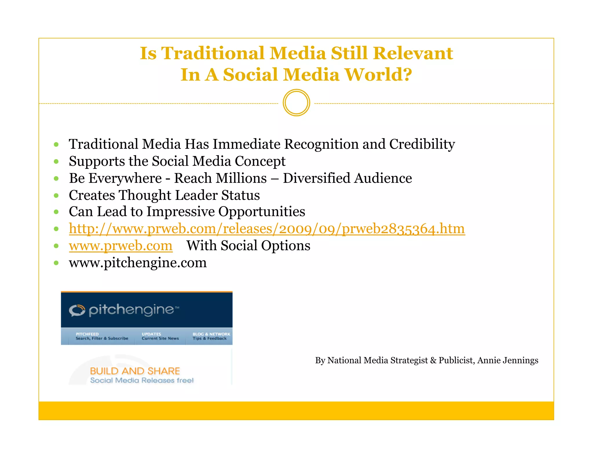 Is Traditional Media Still Relevant
                    In A Social Media World?


    Traditional Media Has Immediate Recognition and Credibility
    Supports the Social Media Concept
    Be Everywhere - Reach Millions – Diversified Audience
    Creates Thought Leader Status
    Can Lead to Impressive Opportunities
    http://www.prweb.com/releases/2009/09/prweb2835364.htm
    www.prweb.com With Social Options
    www.pitchengine.com




                                         By National Media Strategist & Publicist, Annie Jennings
 