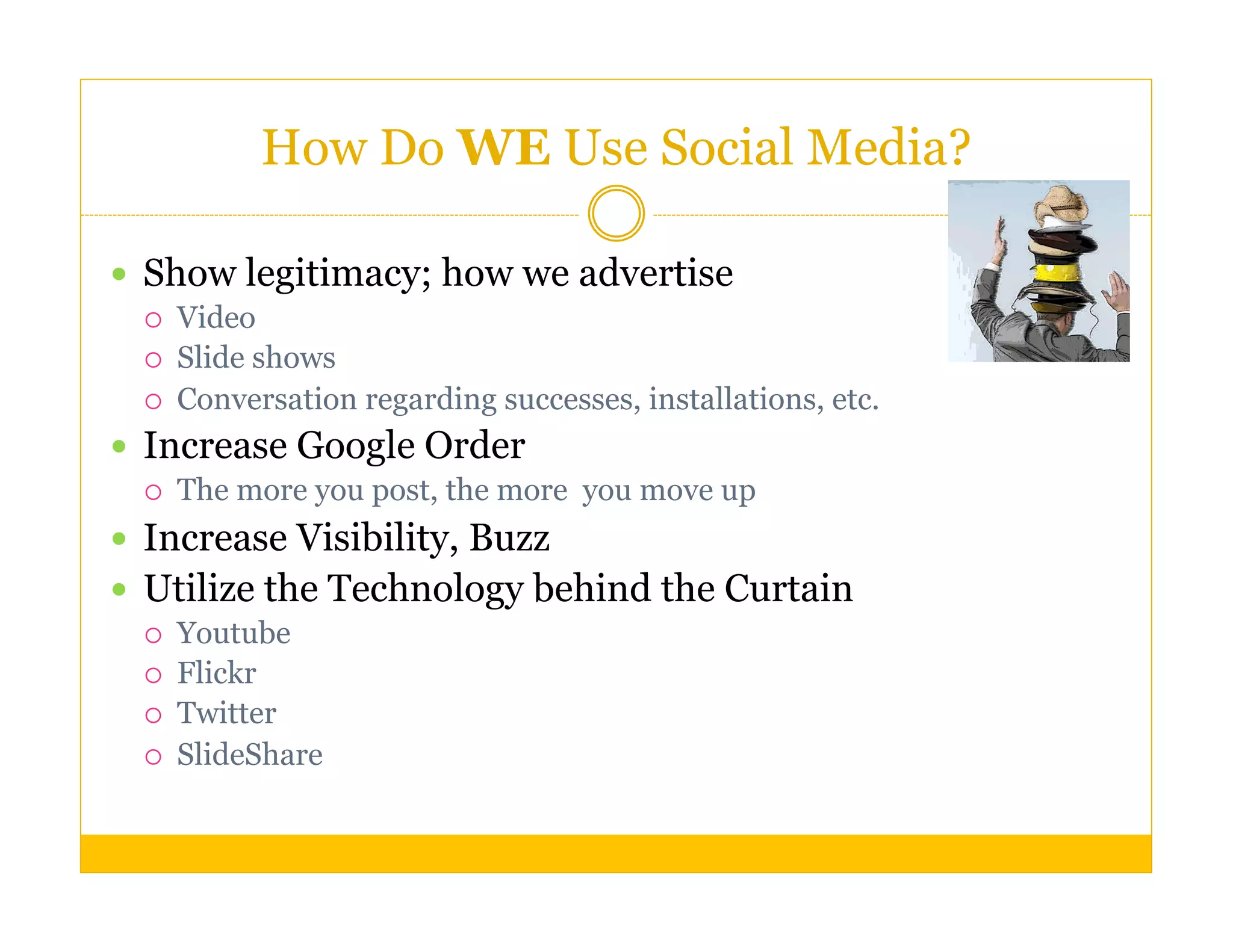How Do WE Use Social Media?

  Show legitimacy; how we advertise
      Video
      Slide shows
      Conversation regarding successes, installations, etc.
  Increase Google Order
      The more you post, the more you move up
  Increase Visibility, Buzz
  Utilize the Technology behind the Curtain
      Youtube
      Flickr
      Twitter
      SlideShare
 