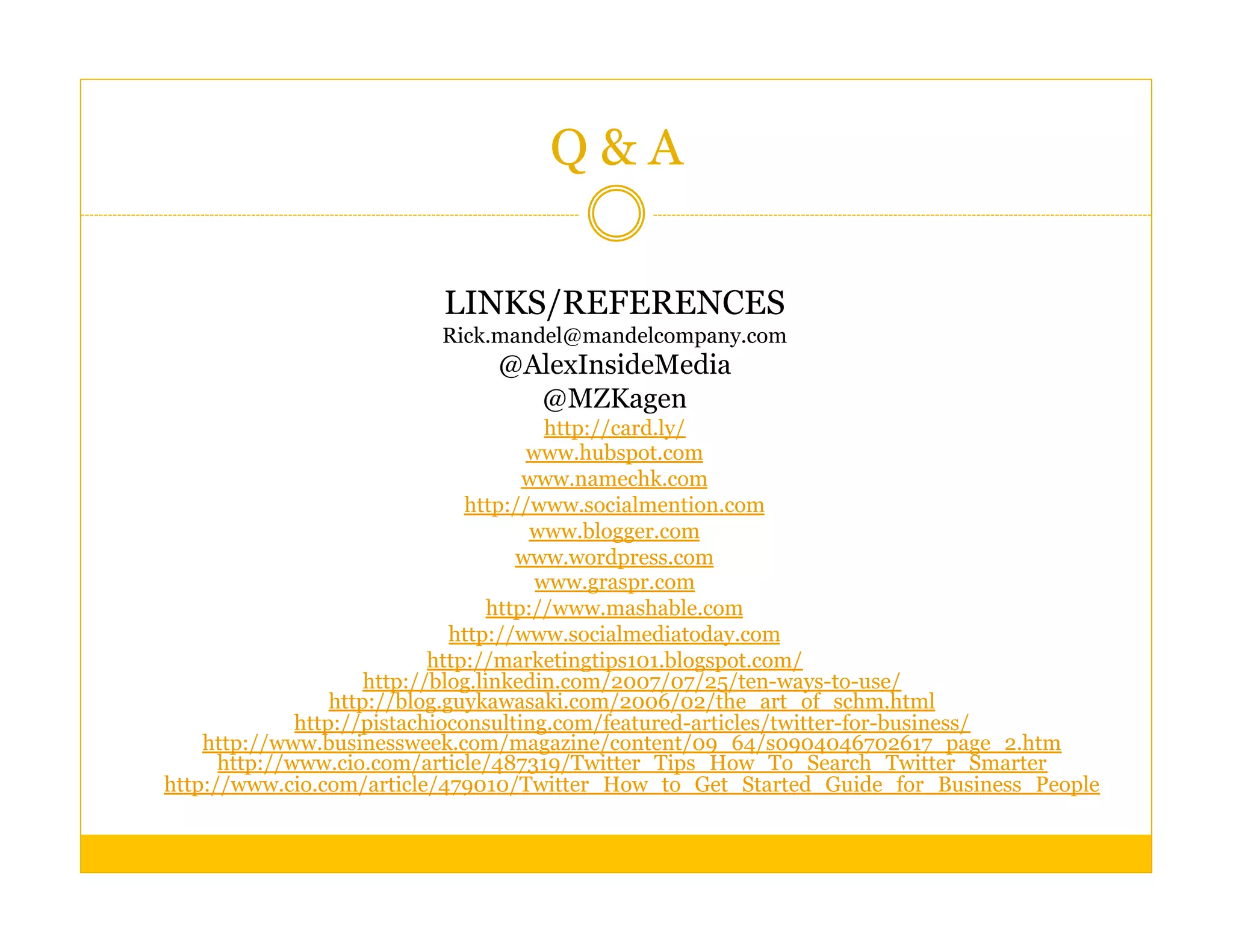 Q&A

                         LINKS/REFERENCES
                         Rick.mandel@mandelcompany.com
                              @AlexInsideMedia
                                @MZKagen
                                          http://card.ly/
                                        www.hubspot.com
                                        www.namechk.com
                                 http://www.socialmention.com
                                         www.blogger.com
                                       www.wordpress.com
                                         www.graspr.com
                                    http://www.mashable.com
                               http://www.socialmediatoday.com
                             http://marketingtips101.blogspot.com/
                      http://blog.linkedin.com/2007/07/25/ten-ways-to-use/
                  http://blog.guykawasaki.com/2006/02/the_art_of_schm.html
              http://pistachioconsulting.com/featured-articles/twitter-for-business/
    http://www.businessweek.com/magazine/content/09_64/s0904046702617_page_2.htm
      http://www.cio.com/article/487319/Twitter_Tips_How_To_Search_Twitter_Smarter
http://www.cio.com/article/479010/Twitter_How_to_Get_Started_Guide_for_Business_People
 