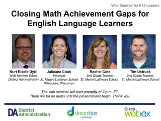 Web Seminar for K12 Leaders
Closing Math Achievement Gaps for
English Language Learners
The web seminar will start promptly at 2 p.m. ET.
There will be no audio until the presentations begin. Thank you.
Web Seminar for K12 Leaders
Kurt Eisele-Dyrli
Web Seminar Editor
District Administration
Julieane Cook
Principal
St. Martini Lutheran School
Milwaukee, Wisconsin
Rachel Cote
2nd Grade Teacher
St. Martini Lutheran School
Tim Ustruck
2nd Grade Teacher
St. Martini Lutheran School
 