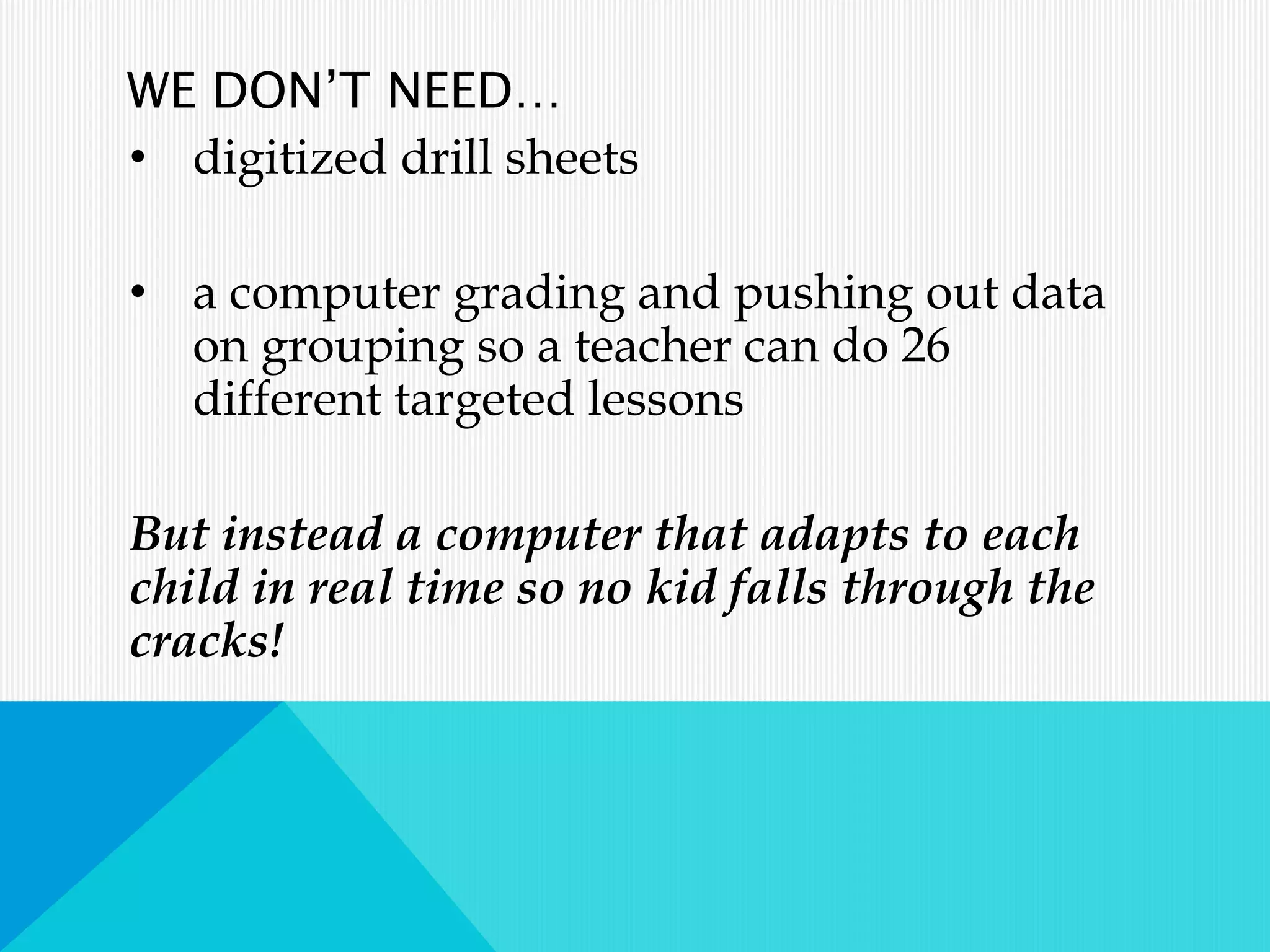 WE DON’T NEED…
• digitized drill sheets
• a computer grading and pushing out data
on grouping so a teacher can do 26
different targeted lessons
But instead a computer that adapts to each
child in real time so no kid falls through the
cracks!
 