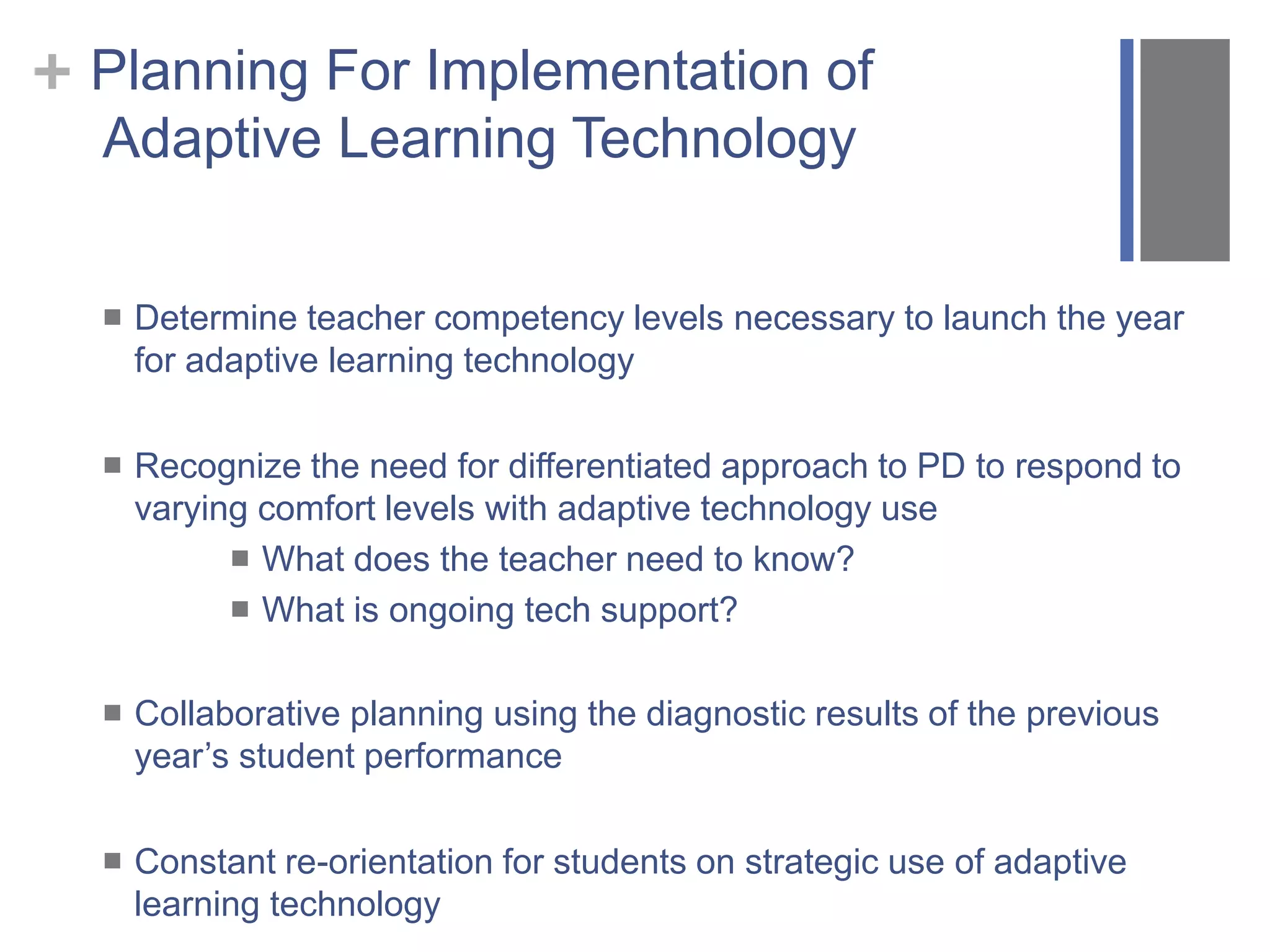 + Planning For Implementation of
Adaptive Learning Technology
 Determine teacher competency levels necessary to launch the year
for adaptive learning technology
 Recognize the need for differentiated approach to PD to respond to
varying comfort levels with adaptive technology use
 What does the teacher need to know?
 What is ongoing tech support?
 Collaborative planning using the diagnostic results of the previous
year’s student performance
 Constant re-orientation for students on strategic use of adaptive
learning technology
 