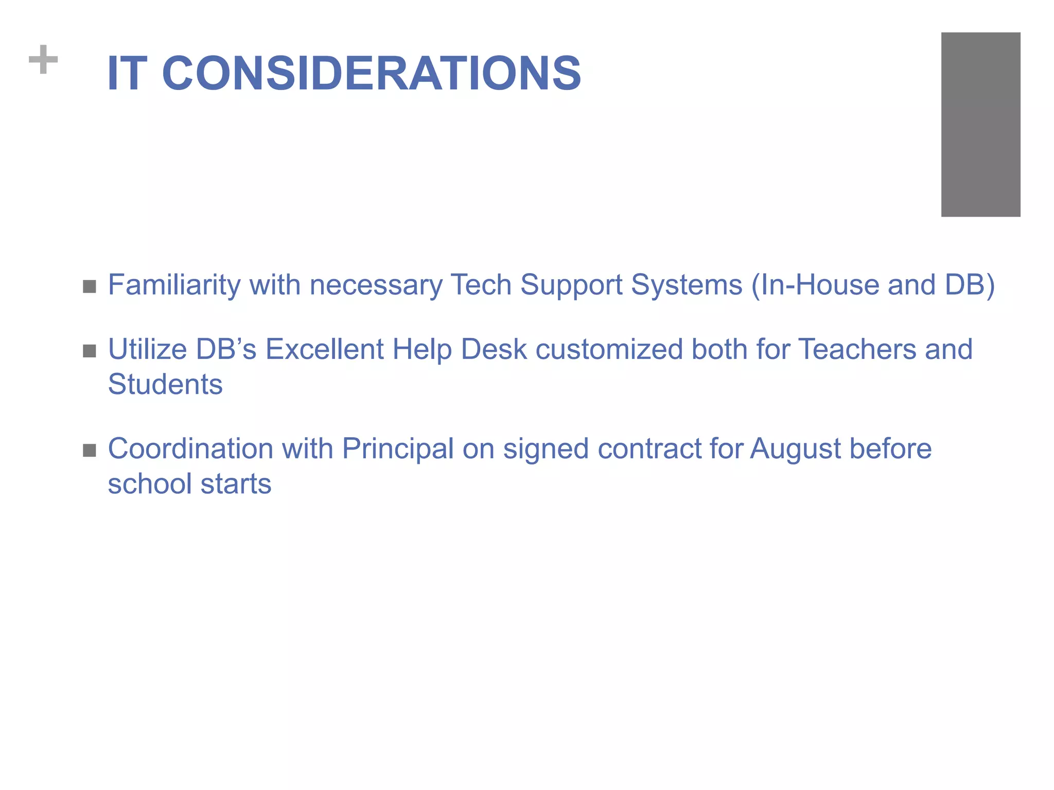 +
 Familiarity with necessary Tech Support Systems (In-House and DB)
 Utilize DB’s Excellent Help Desk customized both for Teachers and
Students
 Coordination with Principal on signed contract for August before
school starts
IT CONSIDERATIONS
 
