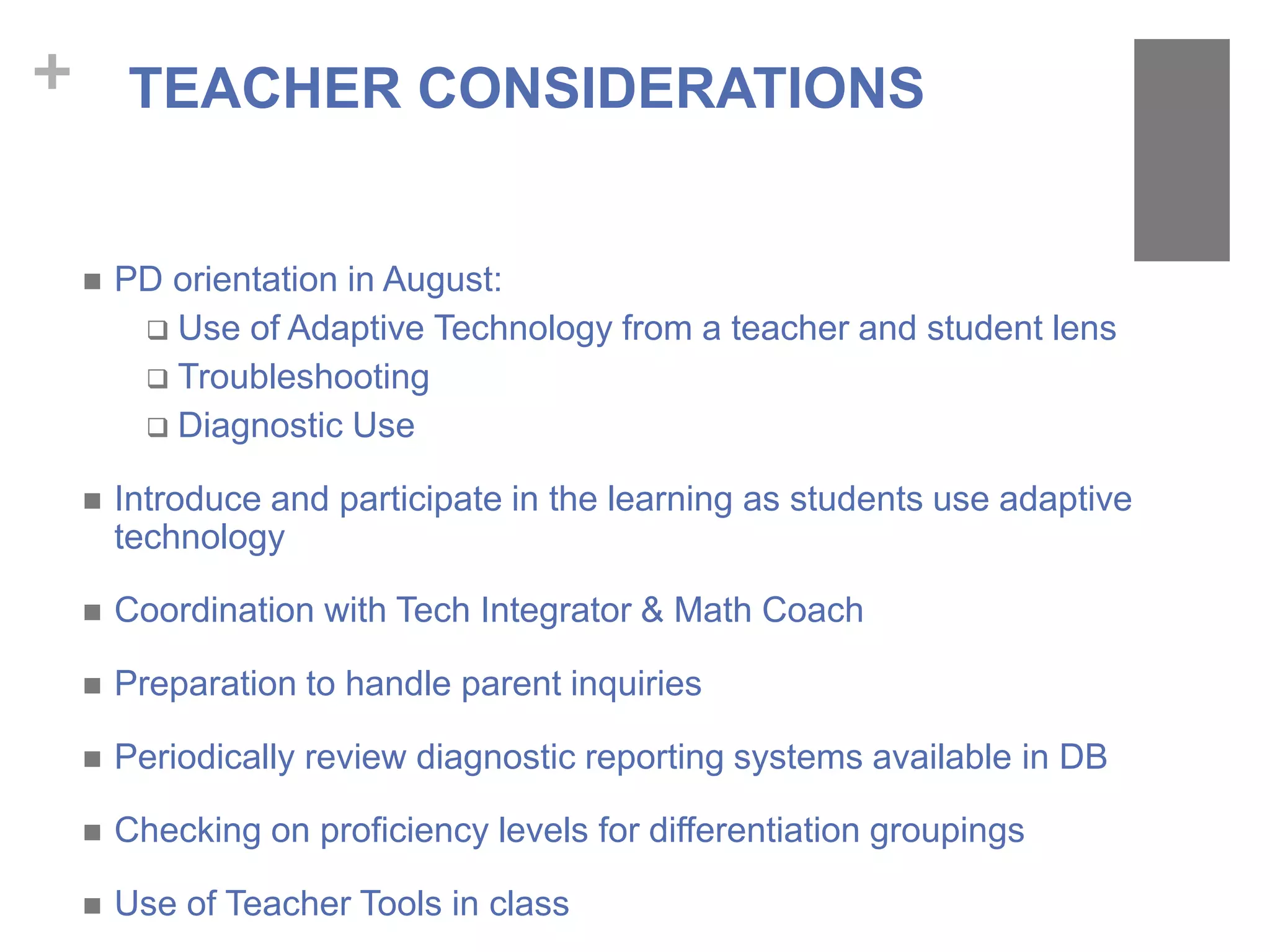 + TEACHER CONSIDERATIONS
 PD orientation in August:
 Use of Adaptive Technology from a teacher and student lens
 Troubleshooting
 Diagnostic Use
 Introduce and participate in the learning as students use adaptive
technology
 Coordination with Tech Integrator & Math Coach
 Preparation to handle parent inquiries
 Periodically review diagnostic reporting systems available in DB
 Checking on proficiency levels for differentiation groupings
 Use of Teacher Tools in class
 