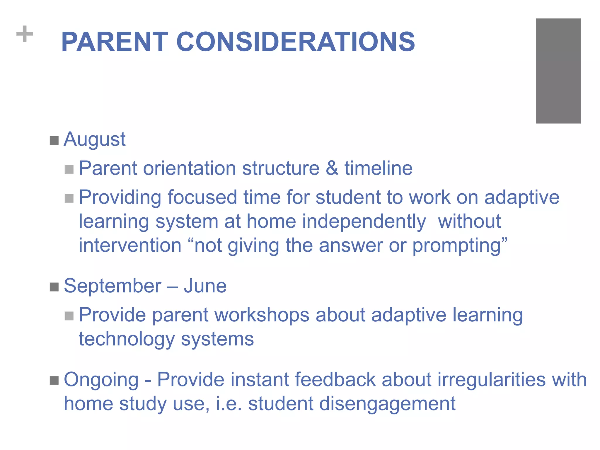 + PARENT CONSIDERATIONS
 August
 Parent orientation structure & timeline
 Providing focused time for student to work on adaptive
learning system at home independently without
intervention “not giving the answer or prompting”
 September – June
 Provide parent workshops about adaptive learning
technology systems
 Ongoing - Provide instant feedback about irregularities with
home study use, i.e. student disengagement
 