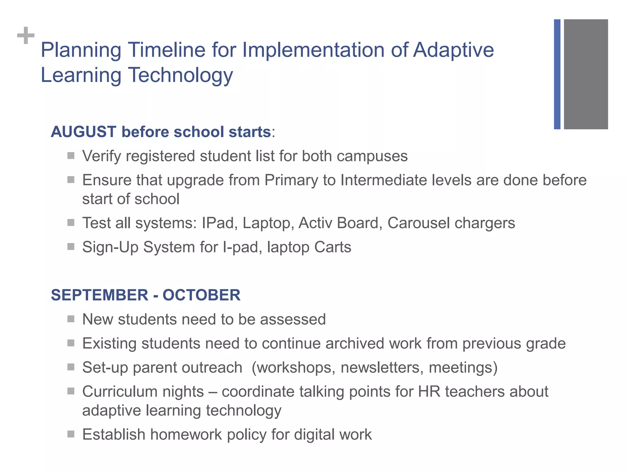 +Planning Timeline for Implementation of Adaptive
Learning Technology
AUGUST before school starts:
 Verify registered student list for both campuses
 Ensure that upgrade from Primary to Intermediate levels are done before
start of school
 Test all systems: IPad, Laptop, Activ Board, Carousel chargers
 Sign-Up System for I-pad, laptop Carts
SEPTEMBER - OCTOBER
 New students need to be assessed
 Existing students need to continue archived work from previous grade
 Set-up parent outreach (workshops, newsletters, meetings)
 Curriculum nights – coordinate talking points for HR teachers about
adaptive learning technology
 Establish homework policy for digital work
 