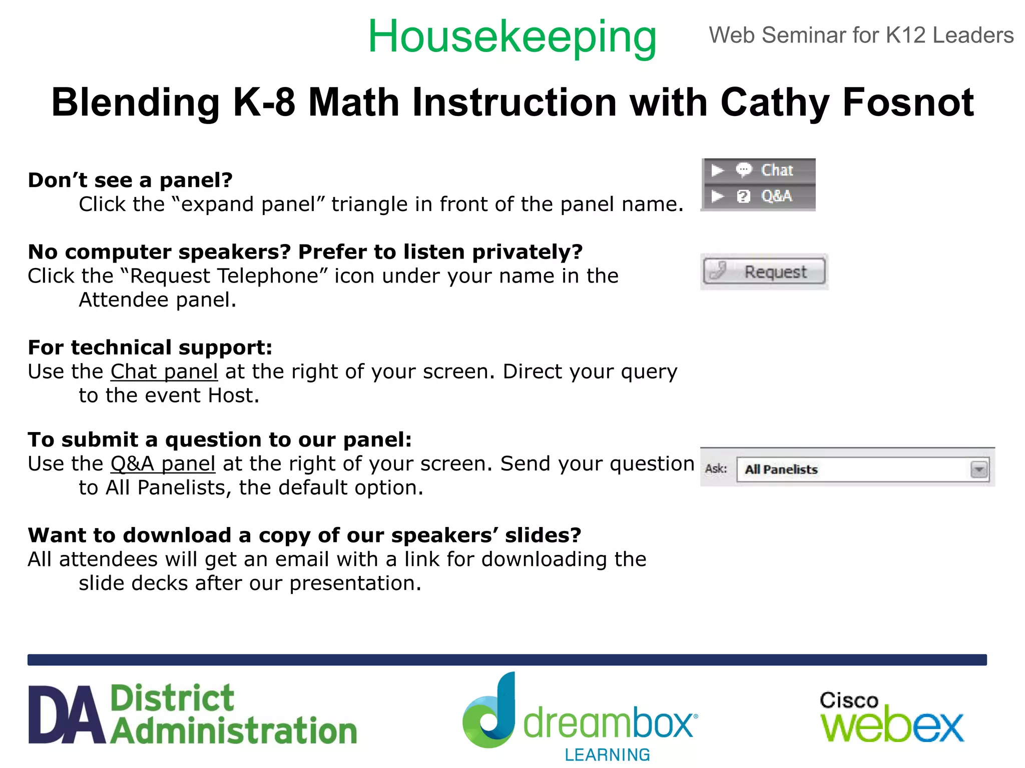 Web Seminar for K12 Leaders
lobby
Housekeeping
Don’t see a panel?
Click the “expand panel” triangle in front of the panel name.
No computer speakers? Prefer to listen privately?
Click the “Request Telephone” icon under your name in the
Attendee panel.
For technical support:
Use the Chat panel at the right of your screen. Direct your query
to the event Host.
To submit a question to our panel:
Use the Q&A panel at the right of your screen. Send your question
to All Panelists, the default option.
Want to download a copy of our speakers’ slides?
All attendees will get an email with a link for downloading the
slide decks after our presentation.
Blending K-8 Math Instruction with Cathy Fosnot
 