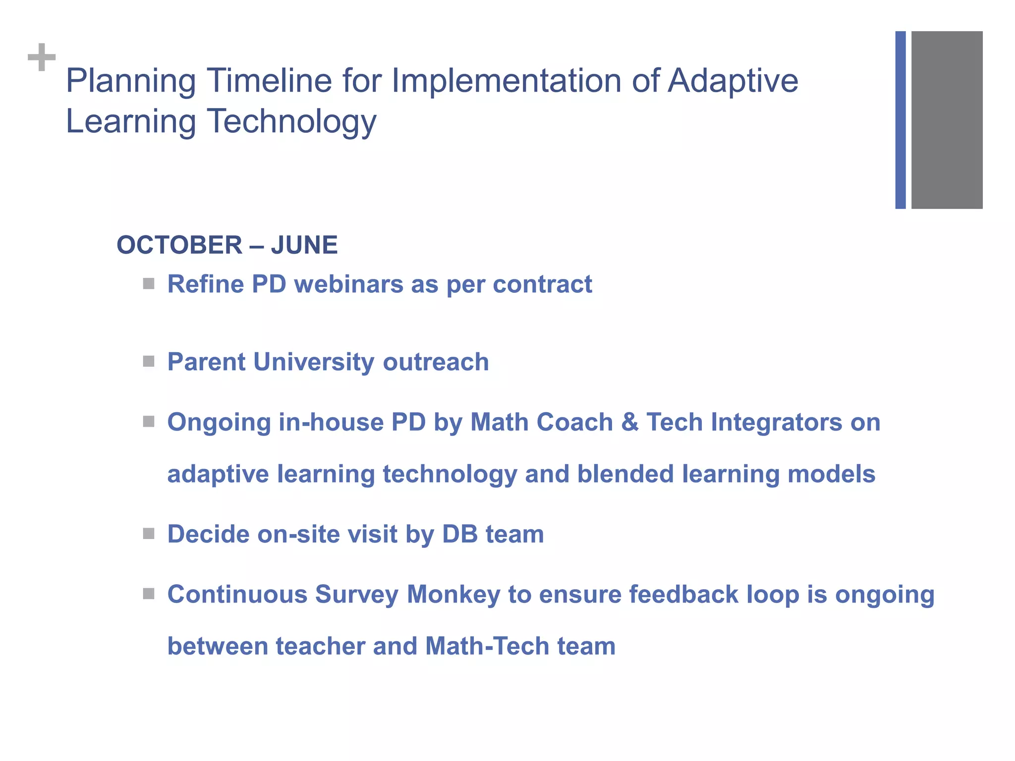 +Planning Timeline for Implementation of Adaptive
Learning Technology
OCTOBER – JUNE
 Refine PD webinars as per contract
 Parent University outreach
 Ongoing in-house PD by Math Coach & Tech Integrators on
adaptive learning technology and blended learning models
 Decide on-site visit by DB team
 Continuous Survey Monkey to ensure feedback loop is ongoing
between teacher and Math-Tech team
 