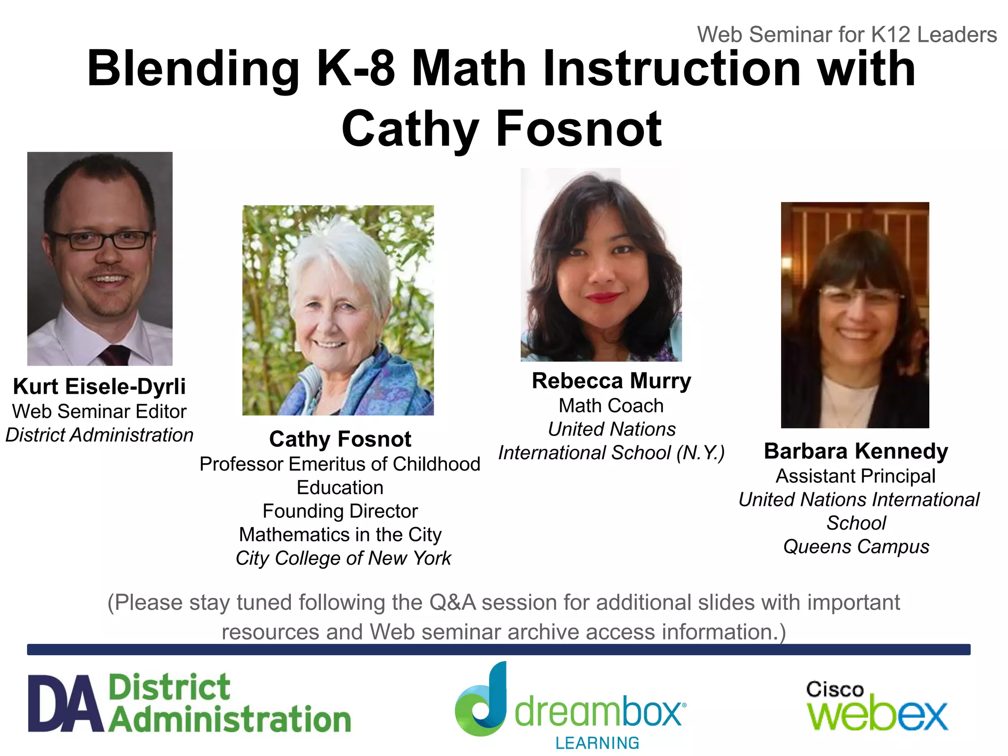 Web Seminar for K12 Leaders
Blending K-8 Math Instruction with
Cathy Fosnot
(Please stay tuned following the Q&A session for additional slides with important
resources and Web seminar archive access information.)
Web Seminar for K12 Leaders
Kurt Eisele-Dyrli
Web Seminar Editor
District Administration Cathy Fosnot
Professor Emeritus of Childhood
Education
Founding Director
Mathematics in the City
City College of New York
Rebecca Murry
Math Coach
United Nations
International School (N.Y.) Barbara Kennedy
Assistant Principal
United Nations International
School
Queens Campus
 