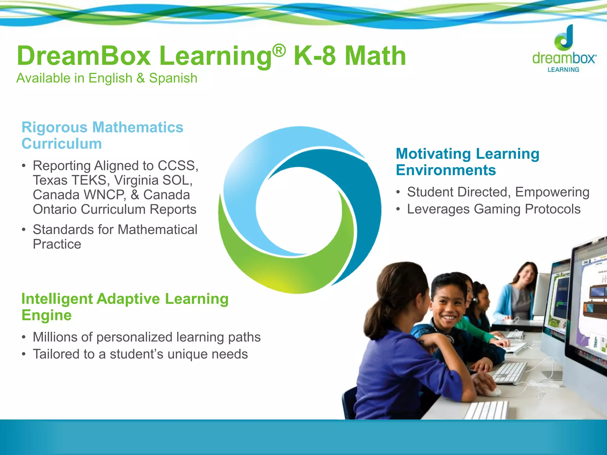 DreamBox Learning® K-8 Math
Available in English & Spanish
Intelligent Adaptive Learning
Engine
• Millions of personalized learning paths
• Tailored to a student’s unique needs
Motivating Learning
Environments
• Student Directed, Empowering
• Leverages Gaming Protocols
Rigorous Mathematics
Curriculum
• Reporting Aligned to CCSS,
Texas TEKS, Virginia SOL,
Canada WNCP, & Canada
Ontario Curriculum Reports
• Standards for Mathematical
Practice
 
