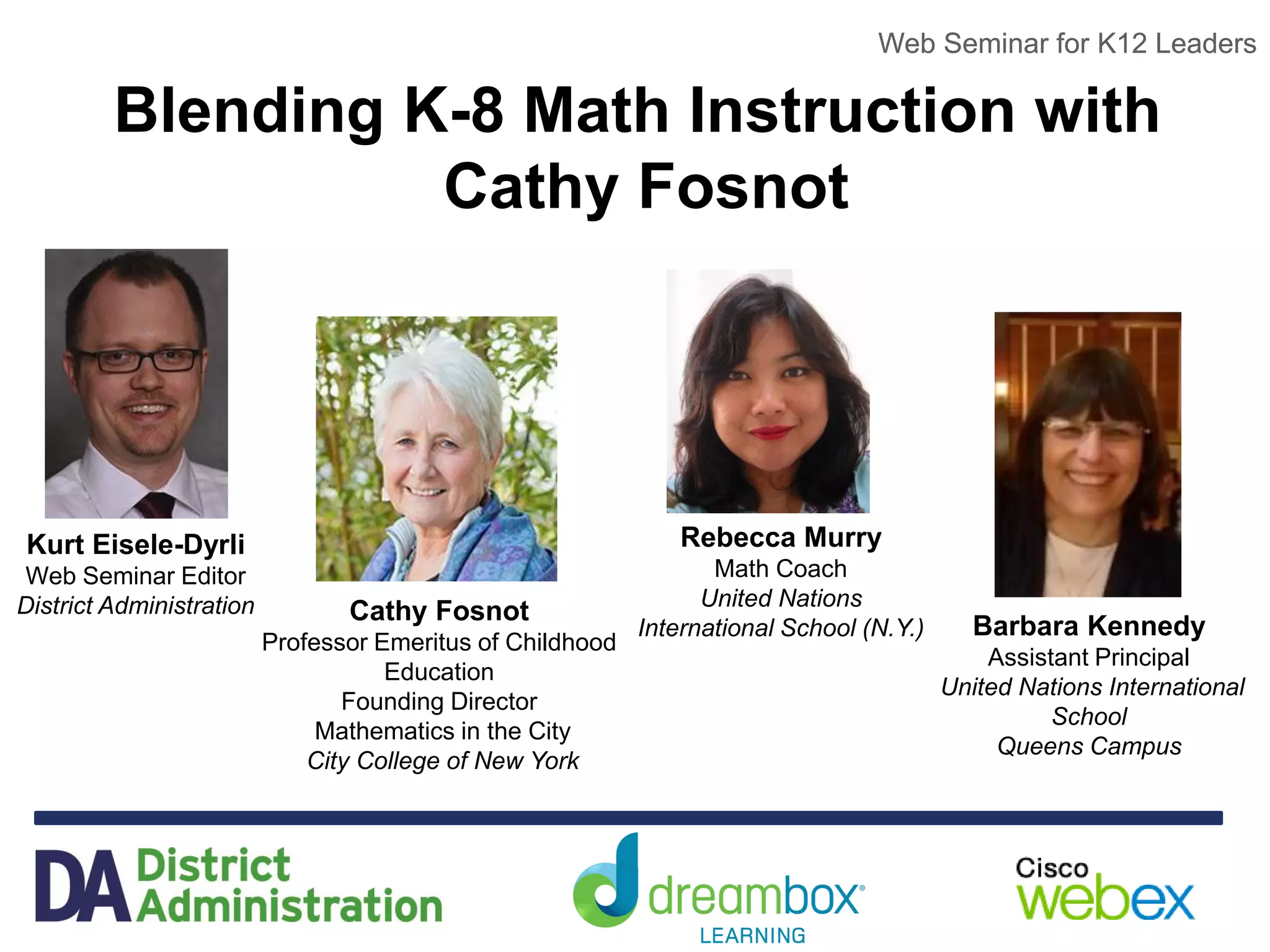 Web Seminar for K12 Leaders
Blending K-8 Math Instruction with
Cathy Fosnot
Web Seminar for K12 Leaders
Kurt Eisele-Dyrli
Web Seminar Editor
District Administration Cathy Fosnot
Professor Emeritus of Childhood
Education
Founding Director
Mathematics in the City
City College of New York
Rebecca Murry
Math Coach
United Nations
International School (N.Y.) Barbara Kennedy
Assistant Principal
United Nations International
School
Queens Campus
 