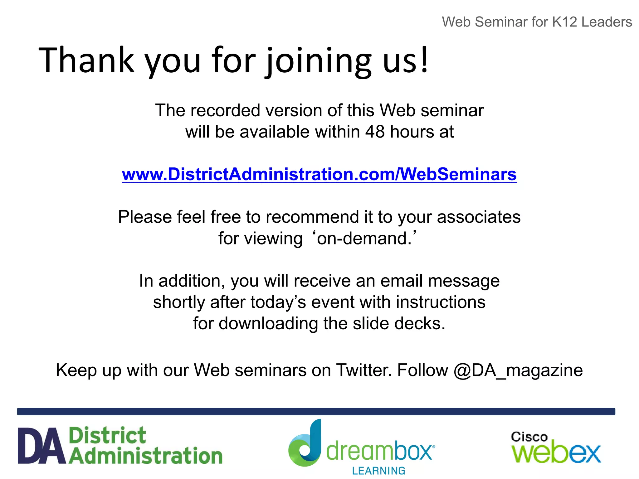 Web Seminar for K12 Leaders
Thank you for joining us!
The recorded version of this Web seminar
will be available within 48 hours at
www.DistrictAdministration.com/WebSeminars
Please feel free to recommend it to your associates
for viewing ‘on-demand.’
In addition, you will receive an email message
shortly after today’s event with instructions
for downloading the slide decks.
Keep up with our Web seminars on Twitter. Follow @DA_magazine
 