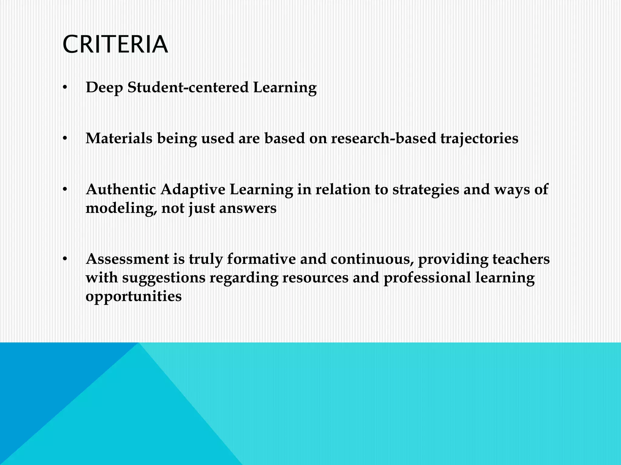 CRITERIA
• Deep Student-centered Learning
• Materials being used are based on research-based trajectories
• Authentic Adaptive Learning in relation to strategies and ways of
modeling, not just answers
• Assessment is truly formative and continuous, providing teachers
with suggestions regarding resources and professional learning
opportunities
 