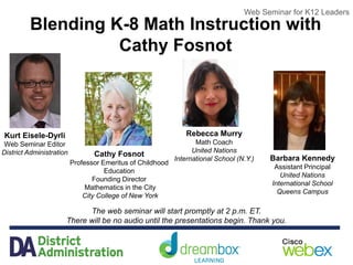 Web Seminar for K12 Leaders
Blending K-8 Math Instruction with
Cathy Fosnot
The web seminar will start promptly at 2 p.m. ET.
There will be no audio until the presentations begin. Thank you.
Web Seminar for K12 Leaders
Kurt Eisele-Dyrli
Web Seminar Editor
District Administration Cathy Fosnot
Professor Emeritus of Childhood
Education
Founding Director
Mathematics in the City
City College of New York
Rebecca Murry
Math Coach
United Nations
International School (N.Y.) Barbara Kennedy
Assistant Principal
United Nations
International School
Queens Campus
 