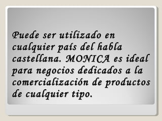 Puede ser utilizado en cualquier país del habla castellana. MONICA es ideal para negocios dedicados a la comercialización de productos de cualquier tipo.  