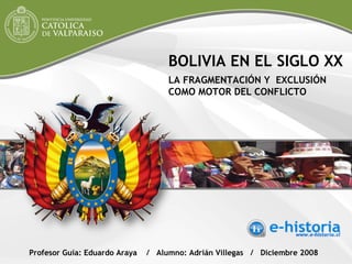 BOLIVIA EN EL SIGLO XX LA FRAGMENTACIÓN Y  EXCLUSIÓN COMO MOTOR DEL CONFLICTO Profesor Guía: Eduardo Araya  /  Alumno: Adrián Villegas  /  Diciembre 2008  