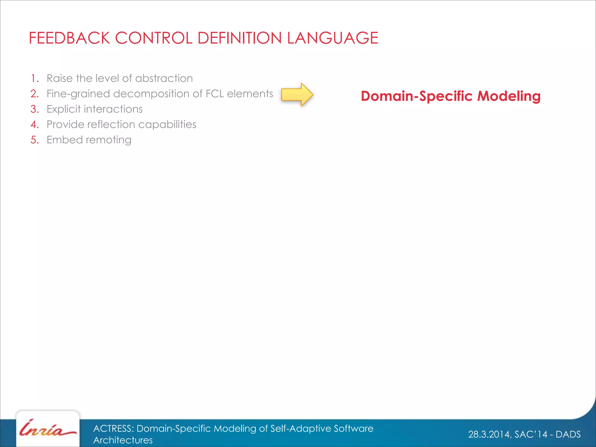 28.3.2014, SAC’14 - DADS
ACTRESS: Domain-Specific Modeling of Self-Adaptive Software
Architectures
1. Raise the level of abstraction
2. Fine-grained decomposition of FCL elements
3. Explicit interactions
4. Provide reflection capabilities
5. Embed remoting
Domain-Specific Modeling
FEEDBACK CONTROL DEFINITION LANGUAGE
 