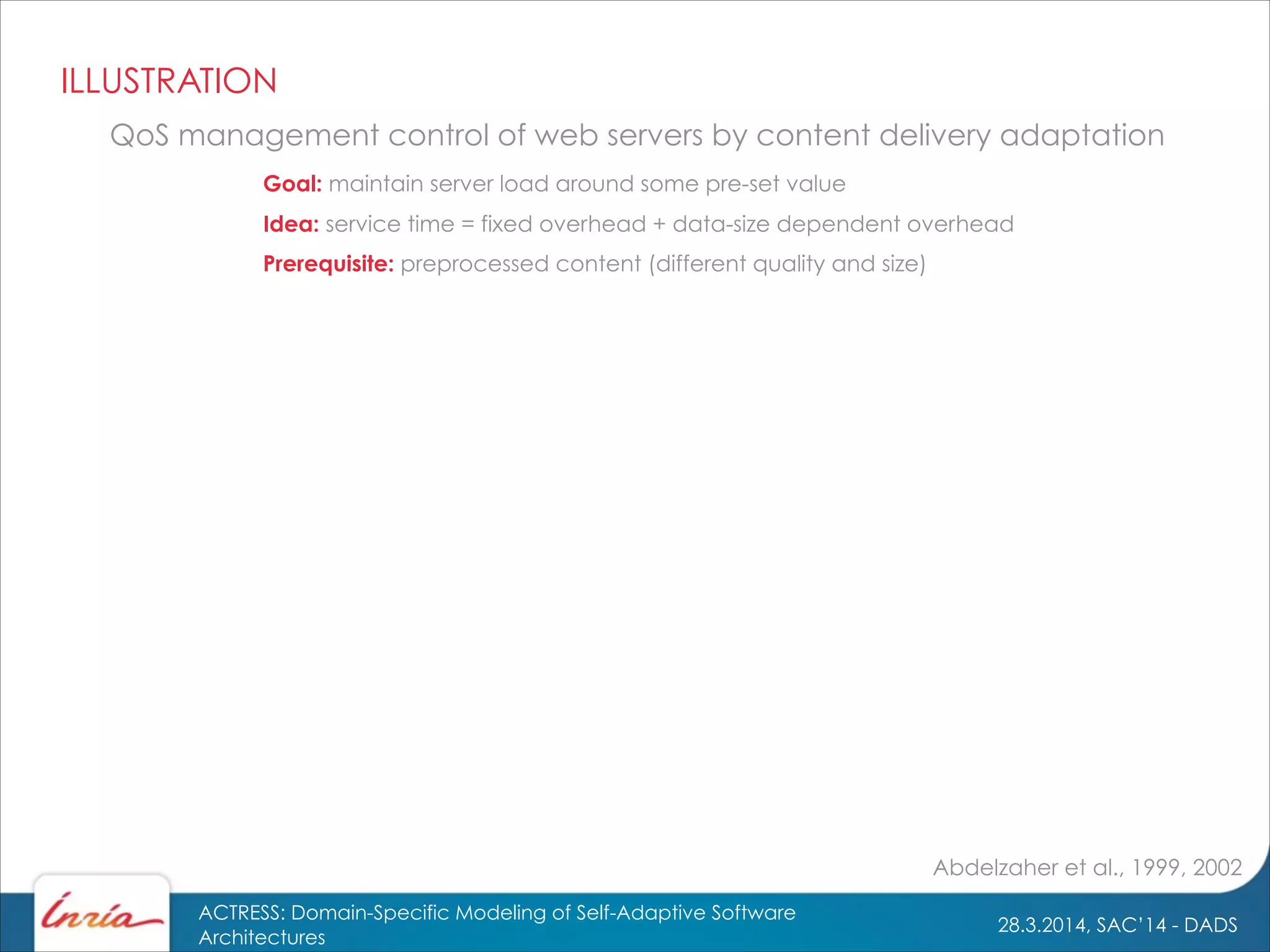 28.3.2014, SAC’14 - DADS
ACTRESS: Domain-Specific Modeling of Self-Adaptive Software
Architectures
Idea: service time = fixed overhead + data-size dependent overhead
Abdelzaher et al., 1999, 2002
QoS management control of web servers by content delivery adaptation
Goal: maintain server load around some pre-set value
Prerequisite: preprocessed content (different quality and size)
ILLUSTRATION
 