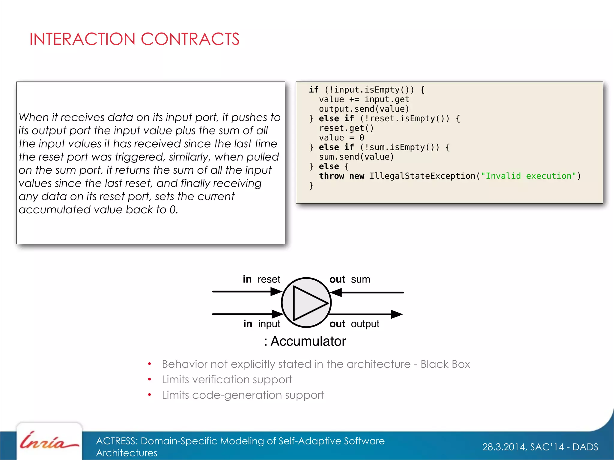 28.3.2014, SAC’14 - DADS
ACTRESS: Domain-Specific Modeling of Self-Adaptive Software
Architectures
INTERACTION CONTRACTS
in input
: Accumulator
out sumin reset
out output
• Behavior not explicitly stated in the architecture - Black Box
• Limits verification support
• Limits code-generation support
When it receives data on its input port, it pushes to
its output port the input value plus the sum of all
the input values it has received since the last time
the reset port was triggered, similarly, when pulled
on the sum port, it returns the sum of all the input
values since the last reset, and finally receiving
any data on its reset port, sets the current
accumulated value back to 0.
if (!input.isEmpty()) {
value += input.get
output.send(value)
} else if (!reset.isEmpty()) {
reset.get()
value = 0
} else if (!sum.isEmpty()) {
sum.send(value)
} else {
throw new IllegalStateException("Invalid execution")
}
 