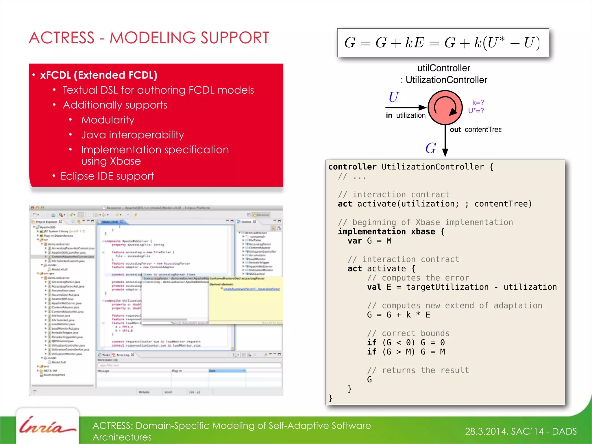 28.3.2014, SAC’14 - DADS
ACTRESS: Domain-Specific Modeling of Self-Adaptive Software
Architectures
ACTRESS - MODELING SUPPORT
controller UtilizationController {
// ...
!
// interaction contract
act activate(utilization; ; contentTree)
// beginning of Xbase implementation
implementation xbase {
var G = M
!
// interaction contract
act activate {
// computes the error
val E = targetUtilization - utilization
// computes new extend of adaptation
G = G + k * E
!
// correct bounds
if (G < 0) G = 0
if (G > M) G = M
// returns the result
G
}
}
• xFCDL (Extended FCDL)
• Textual DSL for authoring FCDL models
• Additionally supports
• Modularity
• Java interoperability
• Implementation specification 
using Xbase
• Eclipse IDE support
utilController
: UtilizationController
in utilization
out contentTree
k=?
U*=?
 