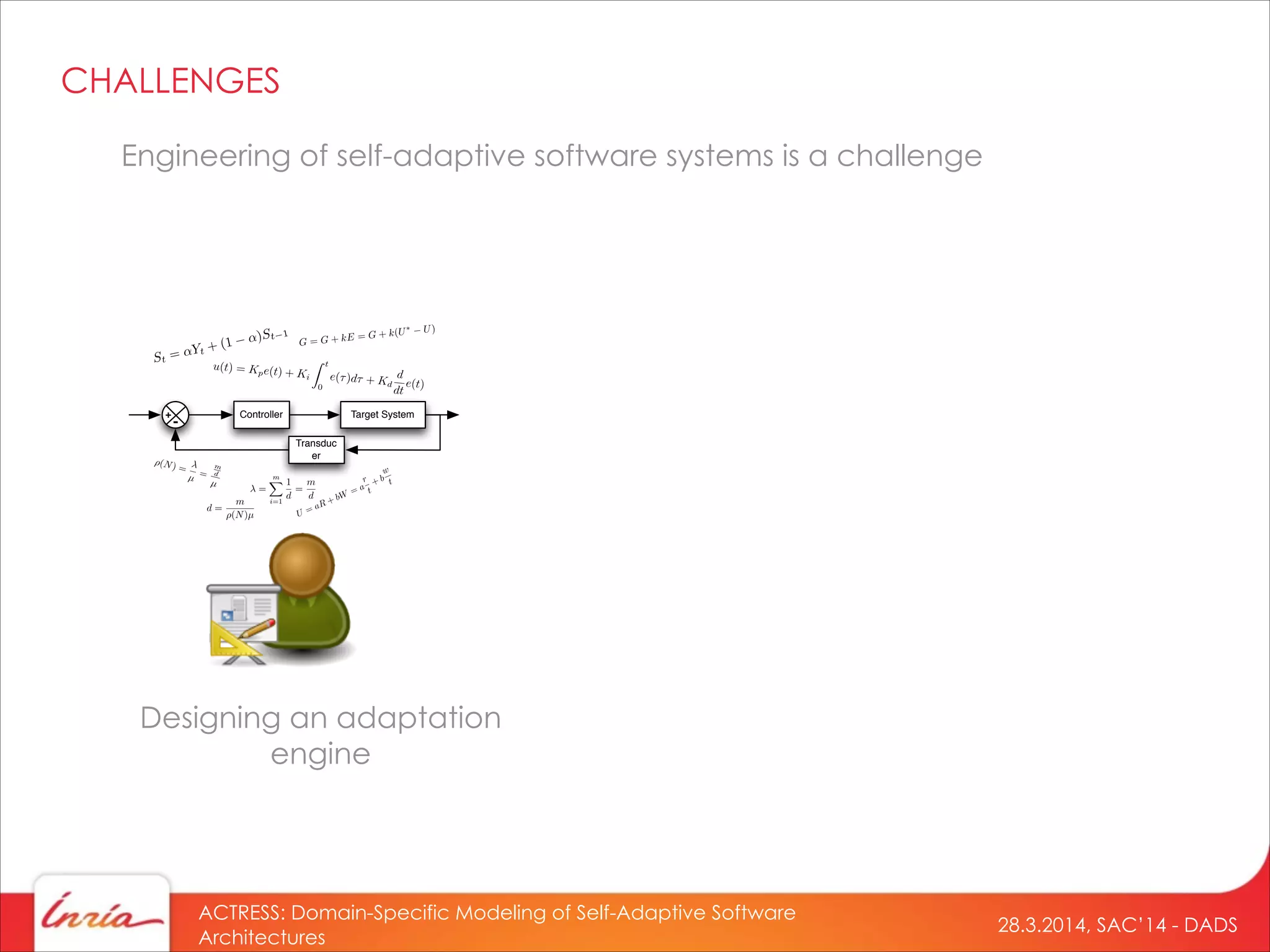 28.3.2014, SAC’14 - DADS
ACTRESS: Domain-Specific Modeling of Self-Adaptive Software
Architectures
Engineering of self-adaptive software systems is a challenge
Designing an adaptation
engine
Controller Target System
Transduc
er
+
-
=
mX
i=1
1
d
=
m
d
⇥(N) =
µ =
m
d
µ
d =
m
(N)µ
CHALLENGES
 