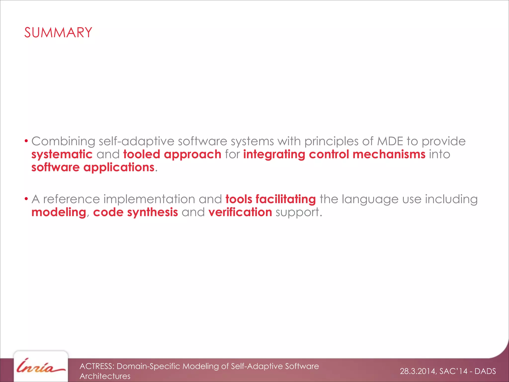 28.3.2014, SAC’14 - DADS
ACTRESS: Domain-Specific Modeling of Self-Adaptive Software
Architectures
SUMMARY
• Combining self-adaptive software systems with principles of MDE to provide
systematic and tooled approach for integrating control mechanisms into
software applications.
!
• A reference implementation and tools facilitating the language use including
modeling, code synthesis and verification support.
 