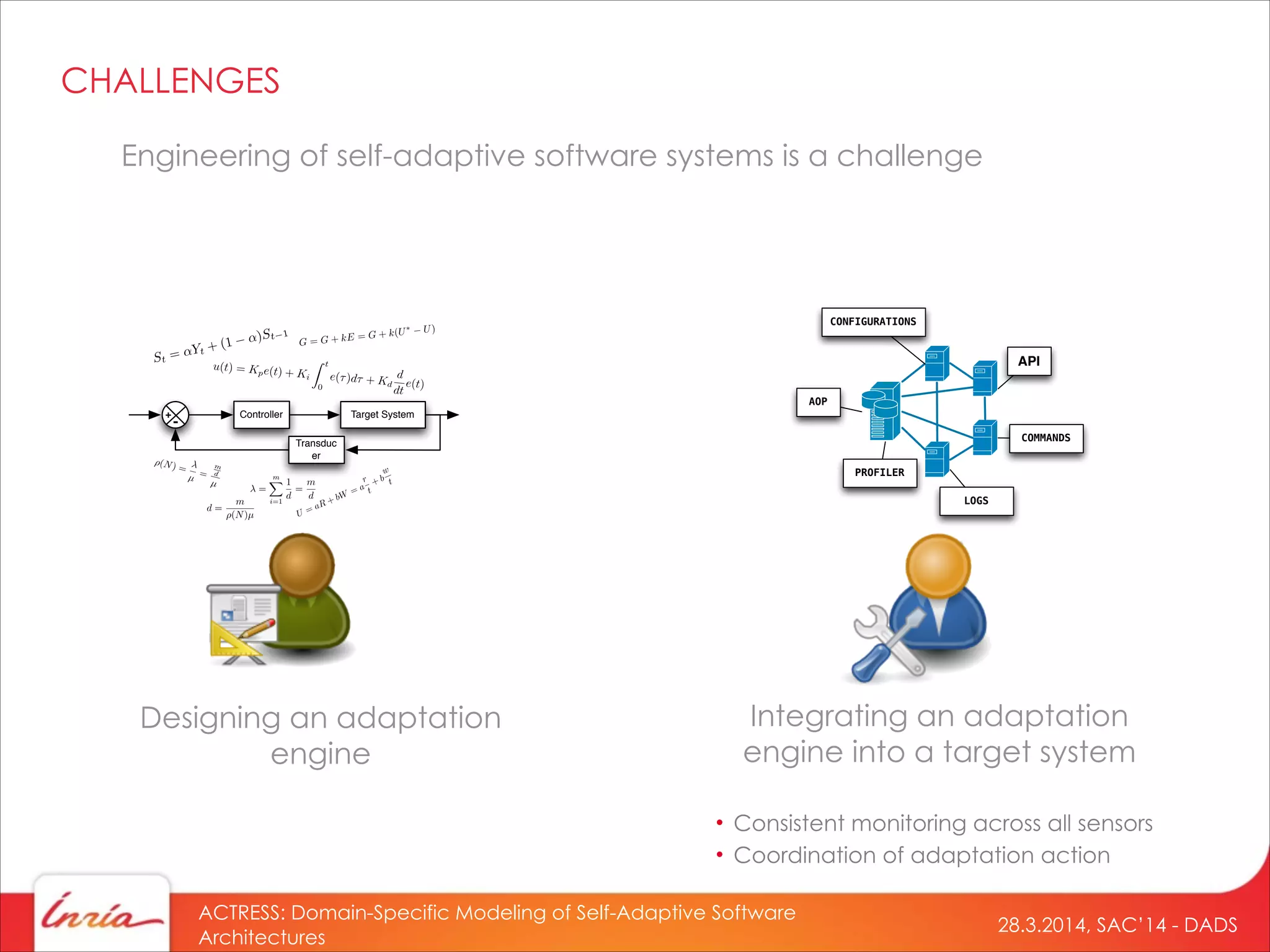 28.3.2014, SAC’14 - DADS
ACTRESS: Domain-Specific Modeling of Self-Adaptive Software
Architectures
Engineering of self-adaptive software systems is a challenge
Designing an adaptation
engine
Controller Target System
Transduc
er
+
-
=
mX
i=1
1
d
=
m
d
⇥(N) =
µ =
m
d
µ
d =
m
(N)µ
CHALLENGES
Integrating an adaptation
engine into a target system
API
LOGS
CONFIGURATIONS
COMMANDS
AOP
PROFILER
• Consistent monitoring across all sensors
• Coordination of adaptation action
 