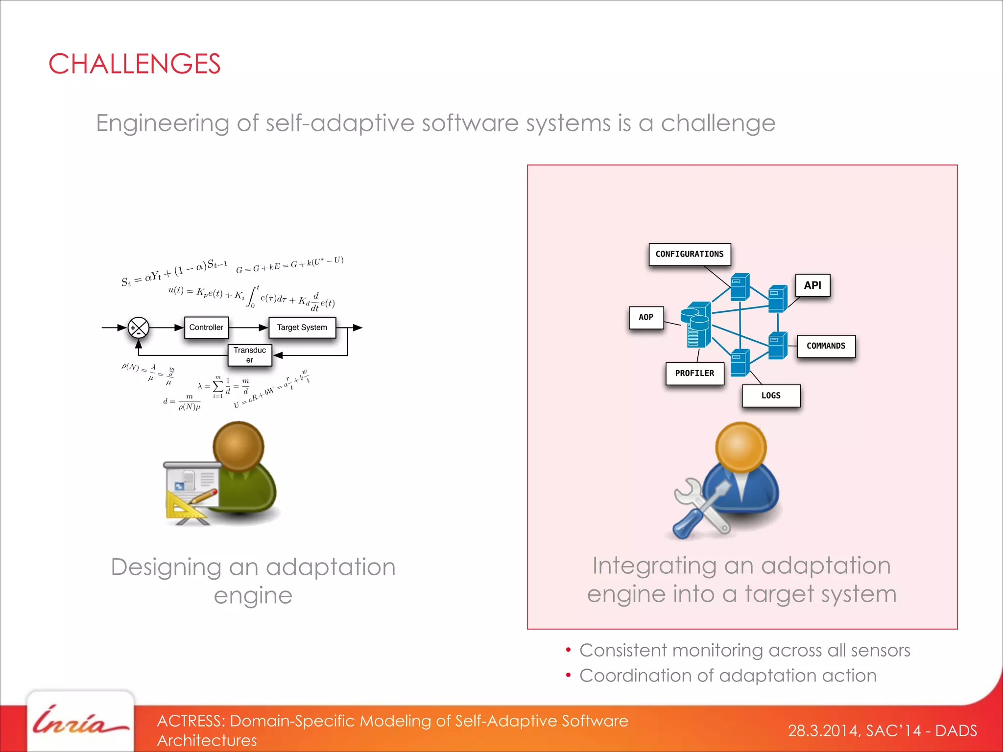 28.3.2014, SAC’14 - DADS
ACTRESS: Domain-Specific Modeling of Self-Adaptive Software
Architectures
Engineering of self-adaptive software systems is a challenge
Designing an adaptation
engine
Controller Target System
Transduc
er
+
-
=
mX
i=1
1
d
=
m
d
⇥(N) =
µ =
m
d
µ
d =
m
(N)µ
CHALLENGES
Integrating an adaptation
engine into a target system
API
LOGS
CONFIGURATIONS
COMMANDS
AOP
PROFILER
• Consistent monitoring across all sensors
• Coordination of adaptation action
 