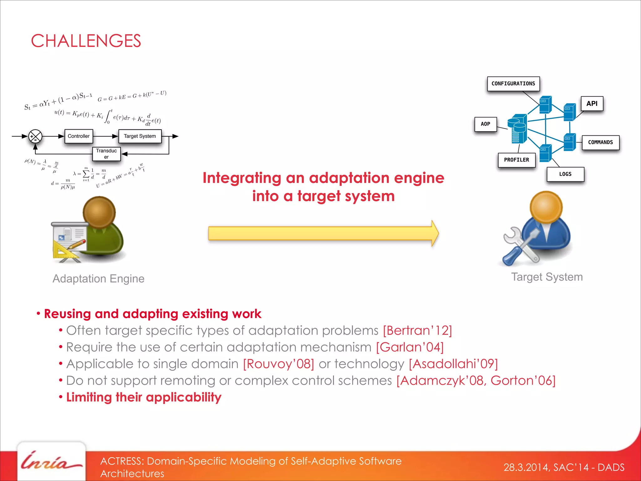 28.3.2014, SAC’14 - DADS
ACTRESS: Domain-Specific Modeling of Self-Adaptive Software
Architectures
Integrating an adaptation engine
into a target system
Adaptation Engine Target System
Controller Target System
Transduc
er
+
-
=
mX
i=1
1
d
=
m
d
⇥(N) =
µ =
m
d
µ
d =
m
(N)µ
API
LOGS
CONFIGURATIONS
COMMANDS
AOP
PROFILER
• Reusing and adapting existing work
• Often target specific types of adaptation problems [Bertran’12]
• Require the use of certain adaptation mechanism [Garlan’04]
• Applicable to single domain [Rouvoy’08] or technology [Asadollahi’09]
• Do not support remoting or complex control schemes [Adamczyk’08, Gorton’06]
• Limiting their applicability
CHALLENGES
 
