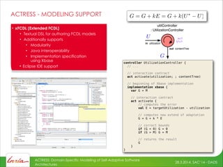 28.3.2014, SAC’14 - DADS
ACTRESS: Domain-Specific Modeling of Self-Adaptive Software
Architectures
ACTRESS - MODELING SUPPORT
controller UtilizationController {
// ...
!
// interaction contract
act activate(utilization; ; contentTree)
// beginning of Xbase implementation
implementation xbase {
var G = M
!
// interaction contract
act activate {
// computes the error
val E = targetUtilization - utilization
// computes new extend of adaptation
G = G + k * E
!
// correct bounds
if (G < 0) G = 0
if (G > M) G = M
// returns the result
G
}
}
• xFCDL (Extended FCDL)
• Textual DSL for authoring FCDL models
• Additionally supports
• Modularity
• Java interoperability
• Implementation specification 
using Xbase
• Eclipse IDE support
utilController
: UtilizationController
in utilization
out contentTree
k=?
U*=?
 