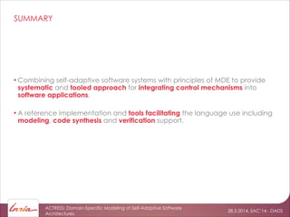 28.3.2014, SAC’14 - DADS
ACTRESS: Domain-Specific Modeling of Self-Adaptive Software
Architectures
SUMMARY
• Combining self-adaptive software systems with principles of MDE to provide
systematic and tooled approach for integrating control mechanisms into
software applications.
!
• A reference implementation and tools facilitating the language use including
modeling, code synthesis and verification support.
 