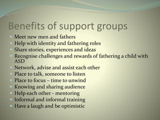 Benefits of support groups
 Meet new men and fathers
 Help with identity and fathering roles
 Share stories, experiences and ideas
 Recognise challenges and rewards of fathering a child with
ASD
 Network, advise and assist each other
 Place to talk, someone to listen
 Place to focus – time to unwind
 Knowing and sharing audience
 Help each other - mentoring
 Informal and informal training
 Have a laugh and be optimistic
 