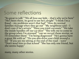 Some reflections
“Its great to talk” “We all love our kids – that’s why we’re here”
“He’s been there, its good to see he’s alright” “I think I’m a
fraud – my problems aren't that bad” “How do normal
families manage when they go out” “My neighbour said – I
don’t care if he’s artistic” “Have you tried coconuts” “We take
the inside handles off our car door” “She tells me to come to
the group when I’m stressed” “can we record these stories, so
I’ll remember them” “I’m being diagnosed” “He’s gonna have
a great life with us” “Do you also drive your child around a
lot” “If you see me sitting at the end of the road – wave”
“Don’t send him to that school” “She has only one friend, but
she seems happy”
many, many other stories.
 