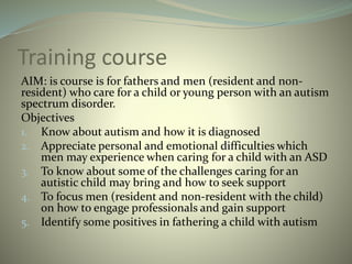 Training course
AIM: is course is for fathers and men (resident and non-
resident) who care for a child or young person with an autism
spectrum disorder.
Objectives
1. Know about autism and how it is diagnosed
2. Appreciate personal and emotional difficulties which
men may experience when caring for a child with an ASD
3. To know about some of the challenges caring for an
autistic child may bring and how to seek support
4. To focus men (resident and non-resident with the child)
on how to engage professionals and gain support
5. Identify some positives in fathering a child with autism
 