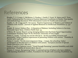 References
 Brugha, T., S. Cooper, S. McManus, S. Purdon, J. Smith, F. Scott, N. Spiers and F. Tyrer
(2012). Estimating the Prevalence of Autism Spectrum Conditions in Adults: Data quality
and methodology document NHS Information Centre for health and social care.
 Kayfitz, A., M. Gragg and R. Orr (2010). "Positive Experiences of Mothers and Fathers of
Children with Autism." Journal of Applied Research in Intellectual Disabilities 23: 337-
343.
 Knight, B. (2004). Fathers Plus - A Question of Balance: Including Fathers in Services.
Newcastle Upon Tyne, Children North East: 34.
 O'Brien, M. (2005). Shared caring: bringing fathers into the frame Equal Opportunities
Commission Working Paper No 18. Norwich, University of East Anglia.
 Potter, C. (2016). "‘I accept my son for who he is – he has incredible character and
personality’: fathers’ positive experiences of parenting children with autism." Disability &
Society 31(7): 948-965.
 Potter, C. (2016). "‘It’s the most important thing – I mean, the schooling’: father
involvement in the education of children with autism." European Journal of Special
Needs Education 31(4): 489-505.
 Swain, P. and N. Cameron (2003). "‘Good Enough Parenting’: parental disability and child
protection." Disability & Society 18(2): 165-177.
 Towers, C. (2009). Recognising Father: A national survey of fathers who have children
with learning disabilities. London, Foundation for People with Learning Disabilities: 69.
 