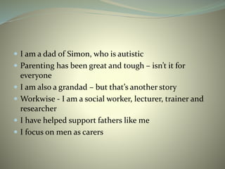 I am a dad of Simon, who is autistic
 Parenting has been great and tough – isn’t it for
everyone
 I am also a grandad – but that’s another story
 Workwise - I am a social worker, lecturer, trainer and
researcher
 I have helped support fathers like me
 I focus on men as carers
 